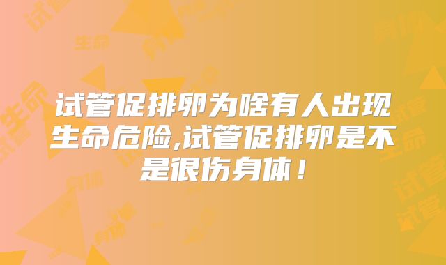 试管促排卵为啥有人出现生命危险,试管促排卵是不是很伤身体!