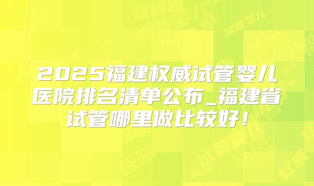 2025福建权威试管婴儿医院排名清单公布_福建省试管哪里做比较好!