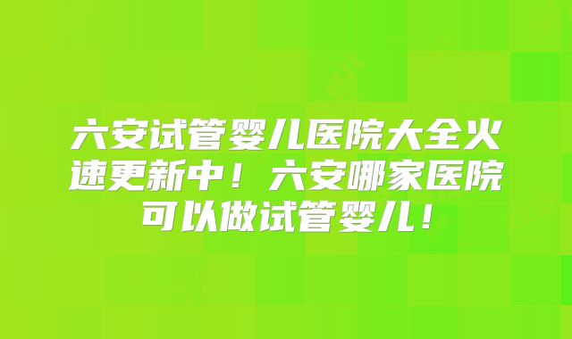 六安试管婴儿医院大全火速更新中！六安哪家医院可以做试管婴儿！