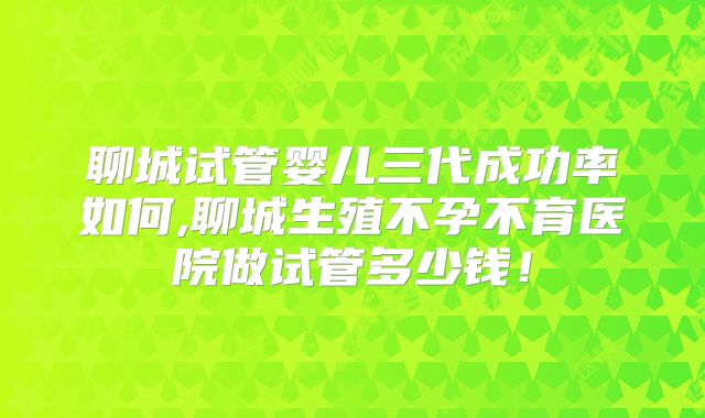 聊城试管婴儿三代成功率如何,聊城生殖不孕不育医院做试管多少钱！