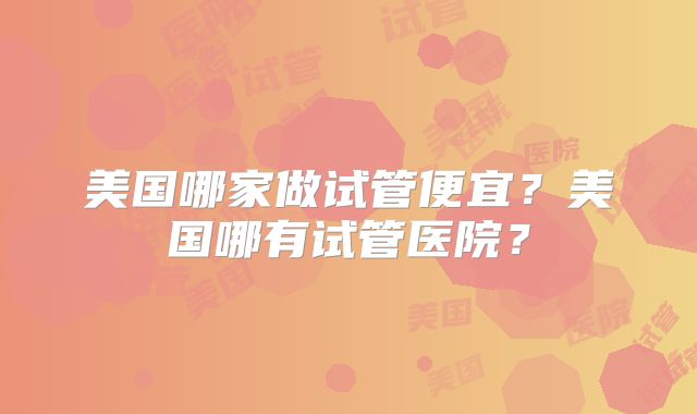 美国哪家做试管便宜？美国哪有试管医院？