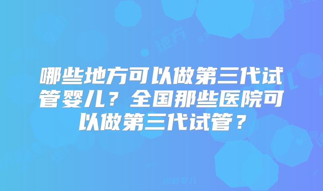 哪些地方可以做第三代试管婴儿?全国那些医院可以做第三代试管?