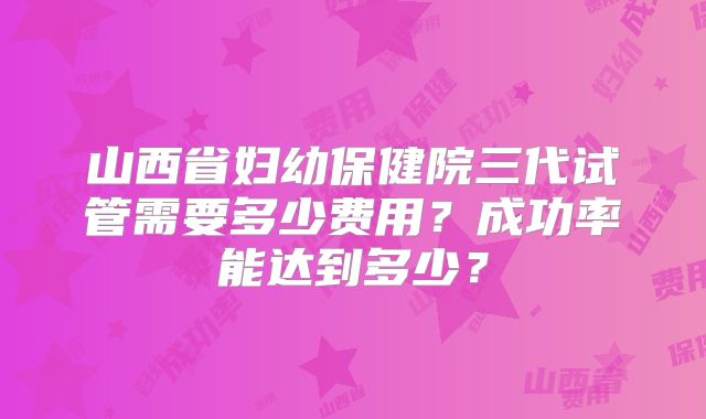 山西省妇幼保健院三代试管需要多少费用？成功率能达到多少？