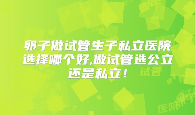 卵子做试管生子私立医院选择哪个好,做试管选公立还是私立！