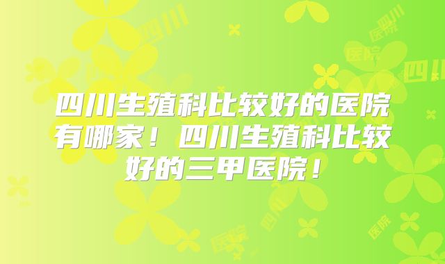 四川生殖科比较好的医院有哪家!四川生殖科比较好的三甲医院!