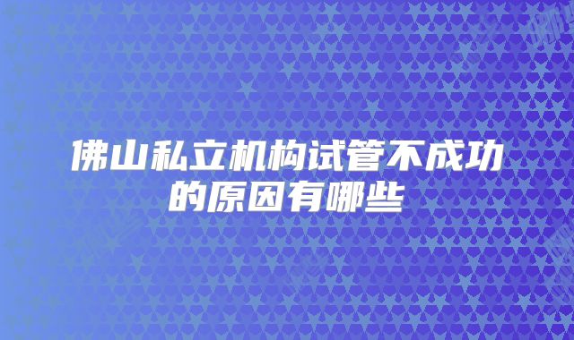 佛山私立机构试管不成功的原因有哪些