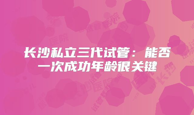 长沙私立三代试管:能否一次成功年龄很关键
