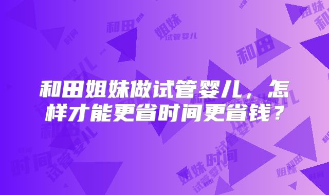 和田姐妹做试管婴儿，怎样才能更省时间更省钱？