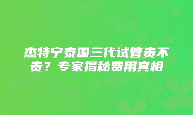 杰特宁泰国三代试管贵不贵?专家揭秘费用真相