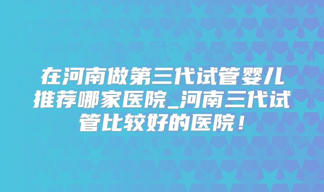 在河南做第三代试管婴儿推荐哪家医院_河南三代试管比较好的医院！
