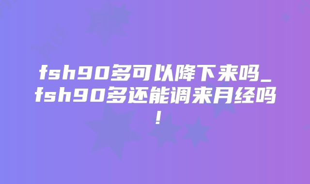 fsh90多可以降下来吗_fsh90多还能调来月经吗！