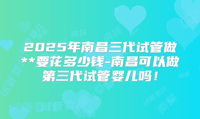 2025年南昌三代试管做**要花多少钱-南昌可以做第三代试管婴儿吗!