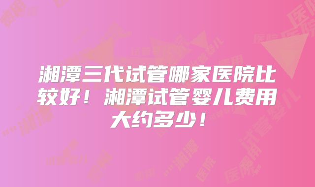 湘潭三代试管哪家医院比较好！湘潭试管婴儿费用大约多少！