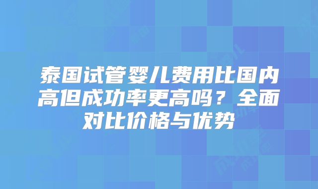泰国试管婴儿费用比国内高但成功率更高吗？全面对比价格与优势