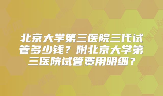 北京大学第三医院三代试管多少钱？附北京大学第三医院试管费用明细？