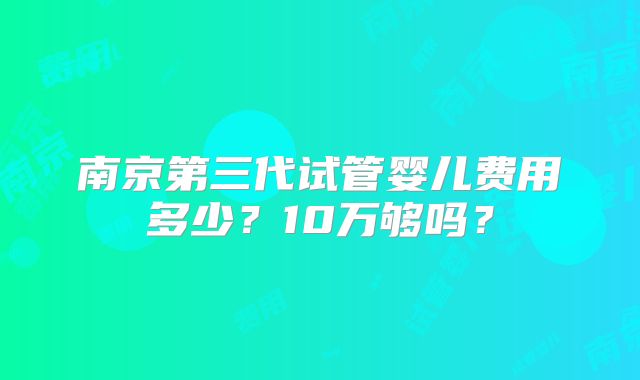 南京第三代试管婴儿费用多少？10万够吗？