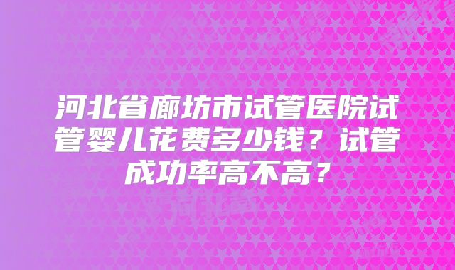 河北省廊坊市试管医院试管婴儿花费多少钱？试管成功率高不高？