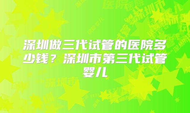 深圳做三代试管的医院多少钱？深圳市第三代试管婴儿