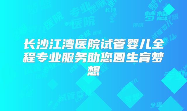 长沙江湾医院试管婴儿全程专业服务助您圆生育梦想
