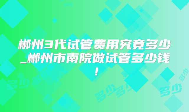 郴州3代试管费用究竟多少_郴州市南院做试管多少钱!