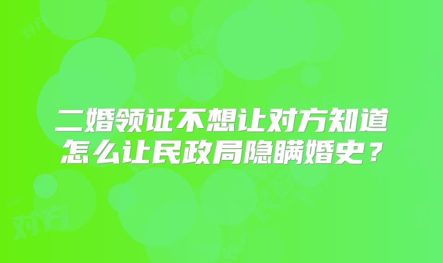 二婚领证不想让对方知道怎么让民政局隐瞒婚史？