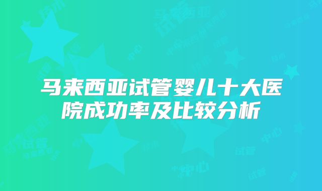 马来西亚试管婴儿十大医院成功率及比较分析
