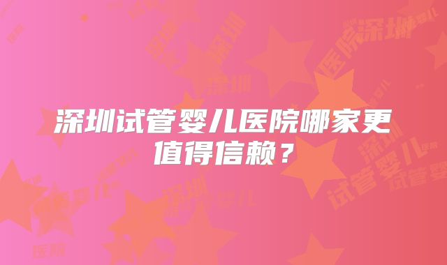 深圳试管婴儿医院哪家更值得信赖？