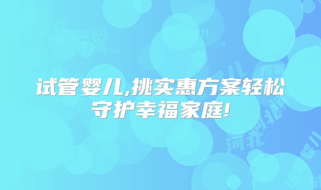 试管婴儿,挑实惠方案轻松守护幸福家庭!