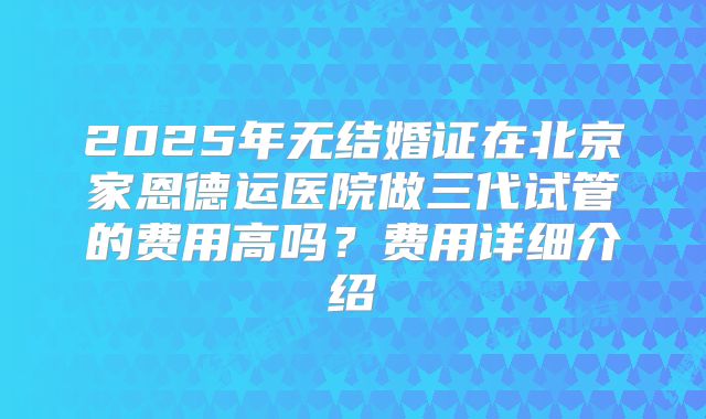 2025年无结婚证在北京家恩德运医院做三代试管的费用高吗?费用详细介绍