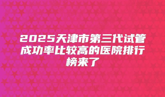 2025天津市第三代试管成功率比较高的医院排行榜来了