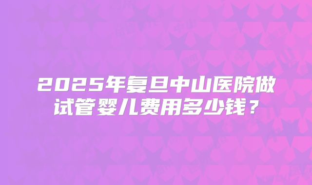 2025年复旦中山医院做试管婴儿费用多少钱？