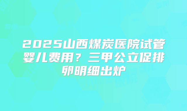 2025山西煤炭医院试管婴儿费用?三甲公立促排卵明细出炉