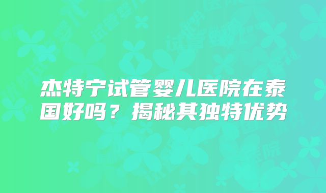 杰特宁试管婴儿医院在泰国好吗？揭秘其独特优势