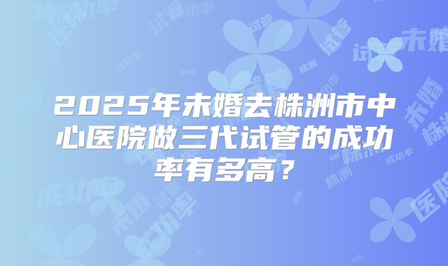 2025年未婚去株洲市中心医院做三代试管的成功率有多高？