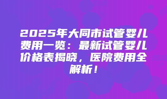 2025年大同市试管婴儿费用一览：最新试管婴儿价格表揭晓，医院费用全解析！