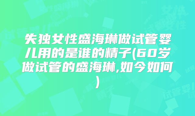 失独女性盛海琳做试管婴儿用的是谁的精子(60岁做试管的盛海琳,如今如何)