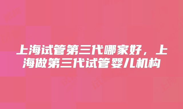 上海试管第三代哪家好，上海做第三代试管婴儿机构