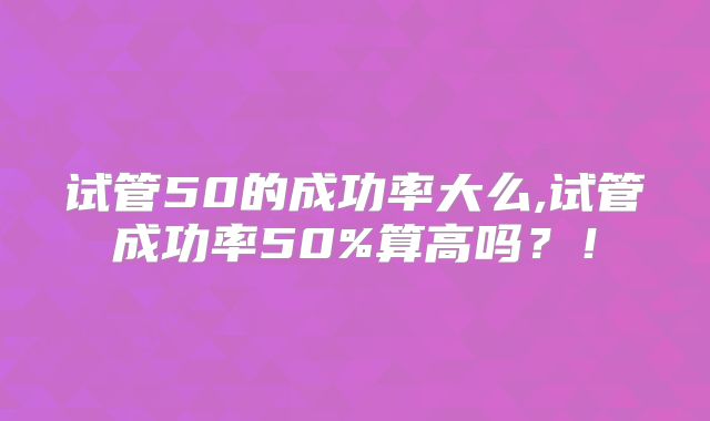 试管50的成功率大么,试管成功率50%算高吗？！