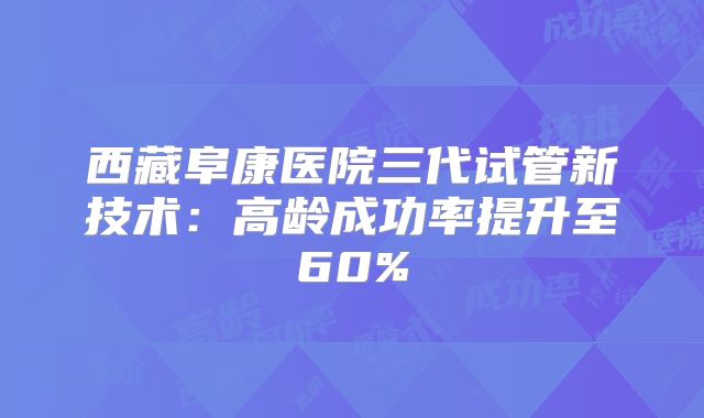 西藏阜康医院三代试管新技术:高龄成功率提升至60%