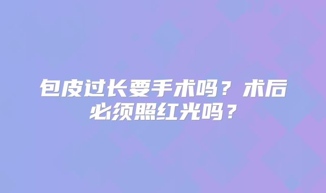 包皮过长要手术吗？术后必须照红光吗？