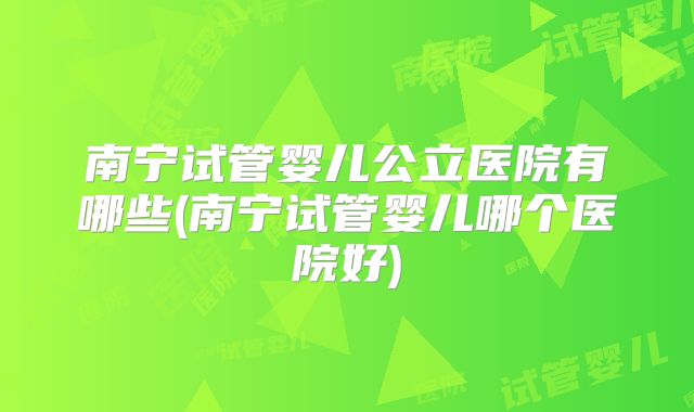 南宁试管婴儿公立医院有哪些(南宁试管婴儿哪个医院好)