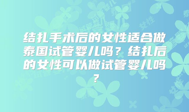 结扎手术后的女性适合做泰国试管婴儿吗？结扎后的女性可以做试管婴儿吗？