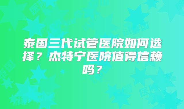 泰国三代试管医院如何选择?杰特宁医院值得信赖吗?
