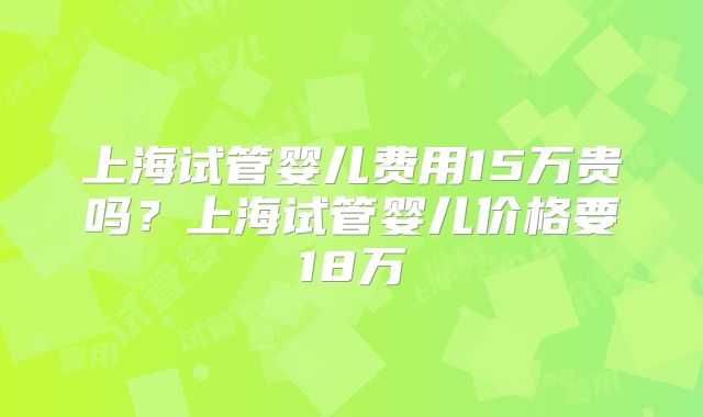上海试管婴儿费用15万贵吗？上海试管婴儿价格要18万