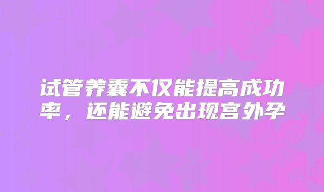 试管养囊不仅能提高成功率，还能避免出现宫外孕