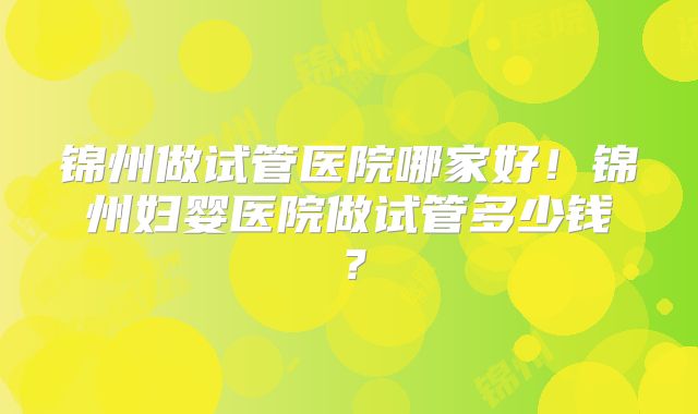 锦州做试管医院哪家好！锦州妇婴医院做试管多少钱？