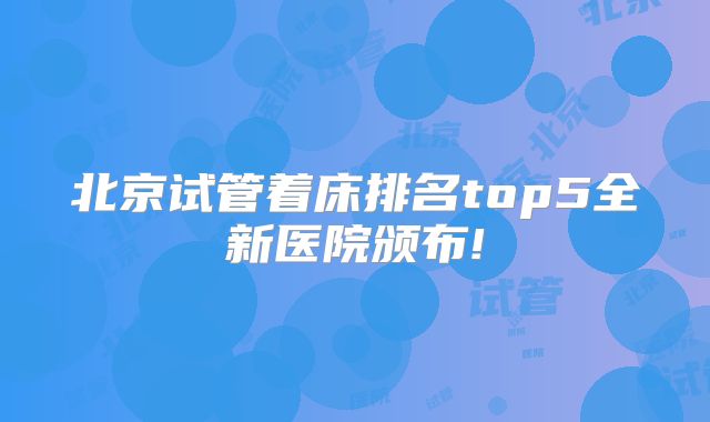 北京试管着床排名top5全新医院颁布!