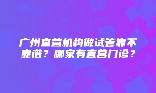 广州直营机构做试管靠不靠谱？哪家有直营门诊？