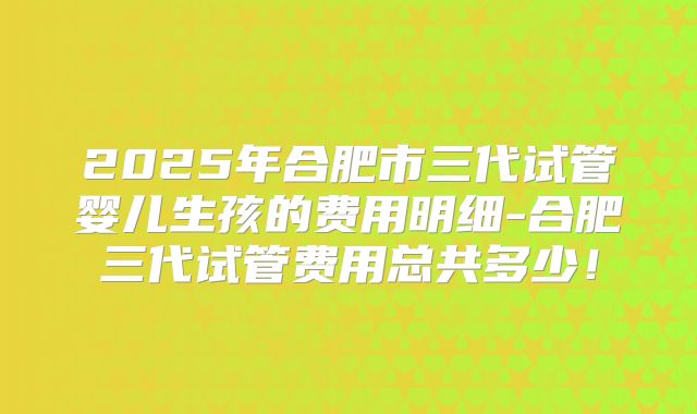 2025年合肥市三代试管婴儿生孩的费用明细-合肥三代试管费用总共多少！