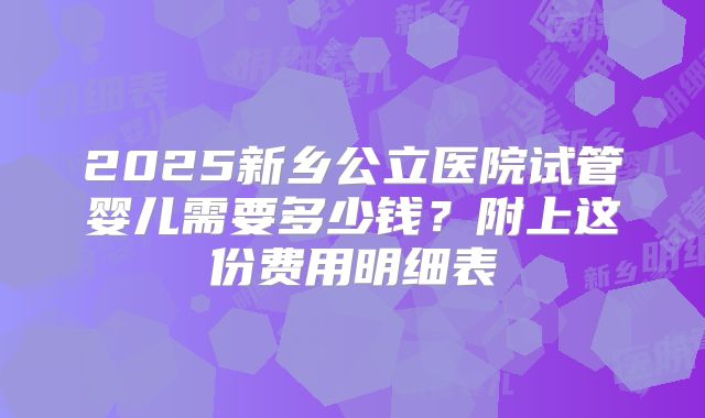 2025新乡公立医院试管婴儿需要多少钱？附上这份费用明细表